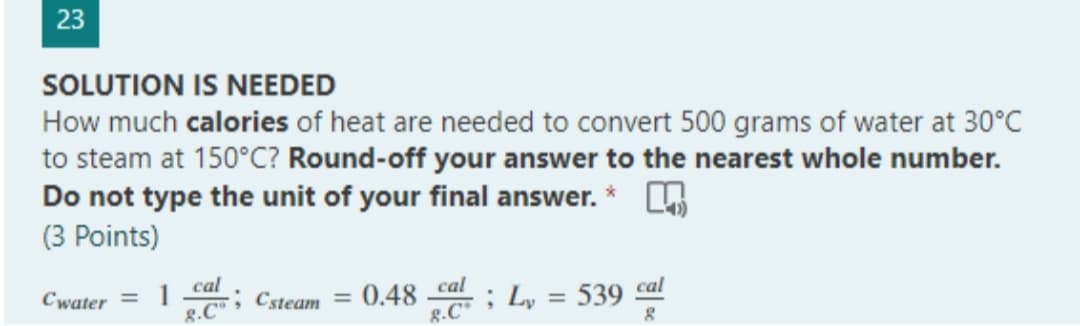 23
SOLUTION IS NEEDED
How much calories of heat are needed to convert 500 grams of water at 30°C
to steam at 150°C? Round-off your answer to the nearest whole number.
Do not type the unit of your final answer. *
(3 Points)
Cwater = 1 ; Csteam = 0.48 _cal
cal
8.C
; L₂ = 539 cal
8.C