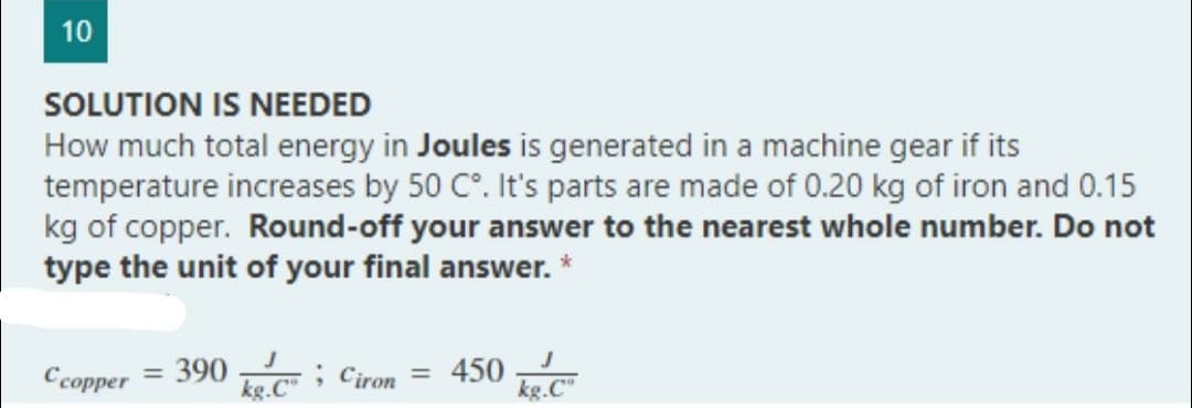 10
SOLUTION IS NEEDED
How much total energy in Joules is generated in a machine gear if its
temperature increases by 50 C°. It's parts are made of 0.20 kg of iron and 0.15
kg of copper. Round-off your answer to the nearest whole number. Do not
type the unit of your final answer.
*
Ccopper 390
; Ciron
450
kg.Cº
kg.Co