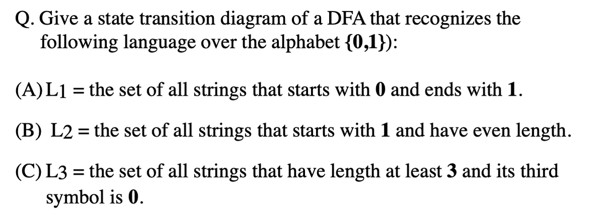 Q. Give a state transition diagram of a DFA that recognizes the
following language over the alphabet {0,1}):
(A)L1 = the set of all strings that starts with 0 and ends with 1.
(B) L2 = the set of all strings that starts with 1 and have even length.
(C) L3 = the set of all strings that have length at least 3 and its third
symbol is 0.
