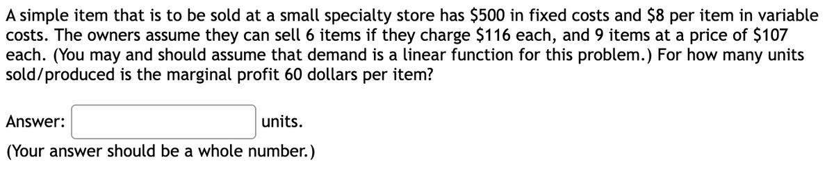 A simple item that is to be sold at a small specialty store has $500 in fixed costs and $8 per item in variable
costs. The owners assume they can sell 6 items if they charge $116 each, and 9 items at a price of $107
each. (You may and should assume that demand is a linear function for this problem.) For how many units
sold/produced is the marginal profit 60 dollars per item?
Answer:
units.
(Your answer should be a whole number.)
