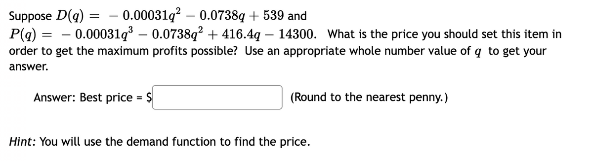 – 0.00031q? – 0.0738q + 539 and
Suppose D(q)
P(q) =
order to get the maximum profits possible? Use an appropriate whole number value of q to get your
- 0.00031q – 0.0738q² + 416.4q – 14300. What is the price you should set this item in
answer.
Answer: Best price = $
(Round to the nearest penny.)
Hint: You will use the demand function to find the price.
