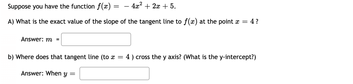 Suppose you have the function f(x) =
4x? + 2x + 5.
-
A) What is the exact value of the slope of the tangent line to f(x) at the point x =
4?
Answer: m =
b) Where does that tangent line (to x = 4) cross the y axis? (What is the y-intercept?)
Answer: When y =
