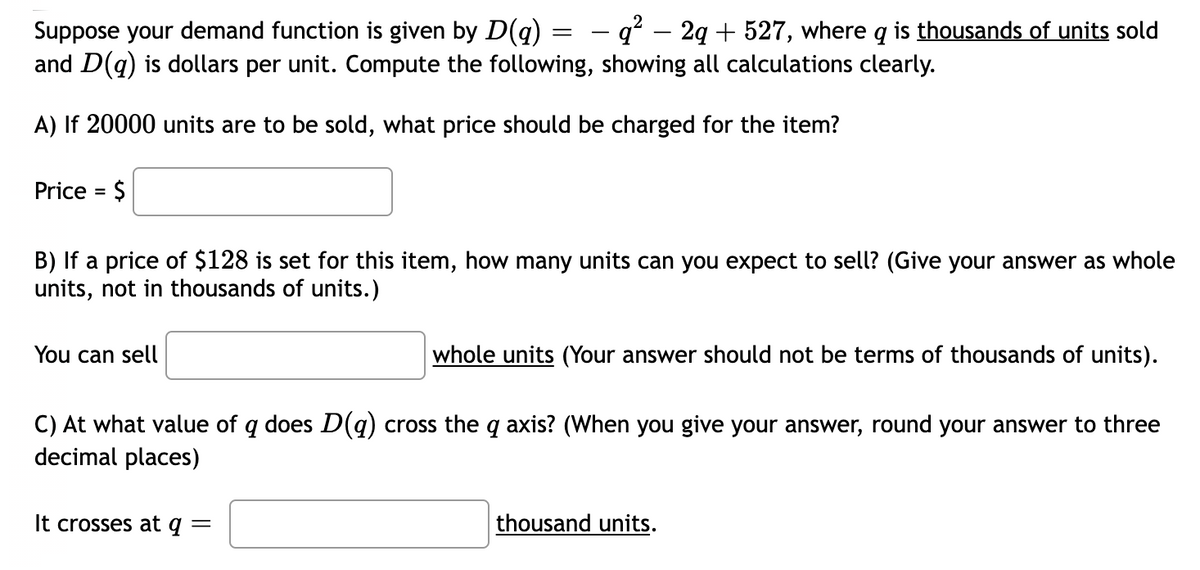 Suppose your demand function is given by D(q) = – q² – 2q + 527, where q is thousands of units sold
and D(q) is dollars per unit. Compute the following, showing all calculations clearly.
A) If 20000 units are to be sold, what price should be charged for the item?
Price = $
B) If a price of $128 is set for this item, how many units can you expect to sell? (Give your answer as whole
units, not in thousands of units.)
You can sell
whole units (Your answer should not be terms of thousands of units).
C) At what value of q does D(q) cross the q axis? (When you give your answer, round your answer to three
decimal places)
It crosses at q =
thousand units.

