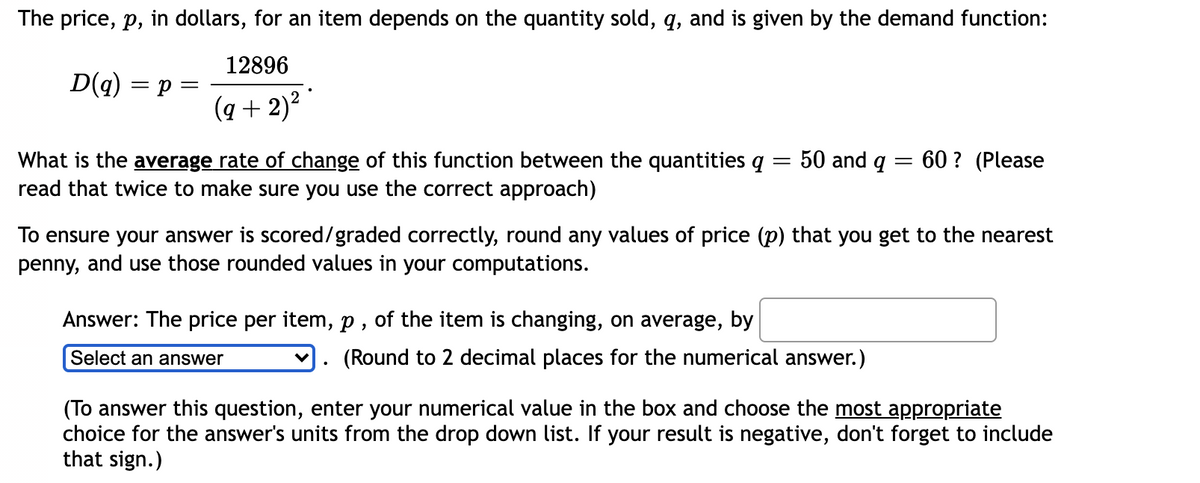 The price, p, in dollars, for an item depends on the quantity sold, q, and is given by the demand function:
12896
D(q) = p =
(q + 2)?
What is the average rate of change of this function between the quantities q = 50 and q = 60 ? (Please
read that twice to make sure you use the correct approach)
To ensure your answer is scored/graded correctly, round any values of price (p) that you get to the nearest
penny, and use those rounded values in your computations.
Answer: The price per item, p , of the item is changing, on average, by
Select an answer
(Round to 2 decimal places for the numerical answer.)
(To answer this question, enter your numerical value in the box and choose the most appropriate
choice for the answer's units from the drop down list. If your result is negative, don't forget to include
that sign.)
