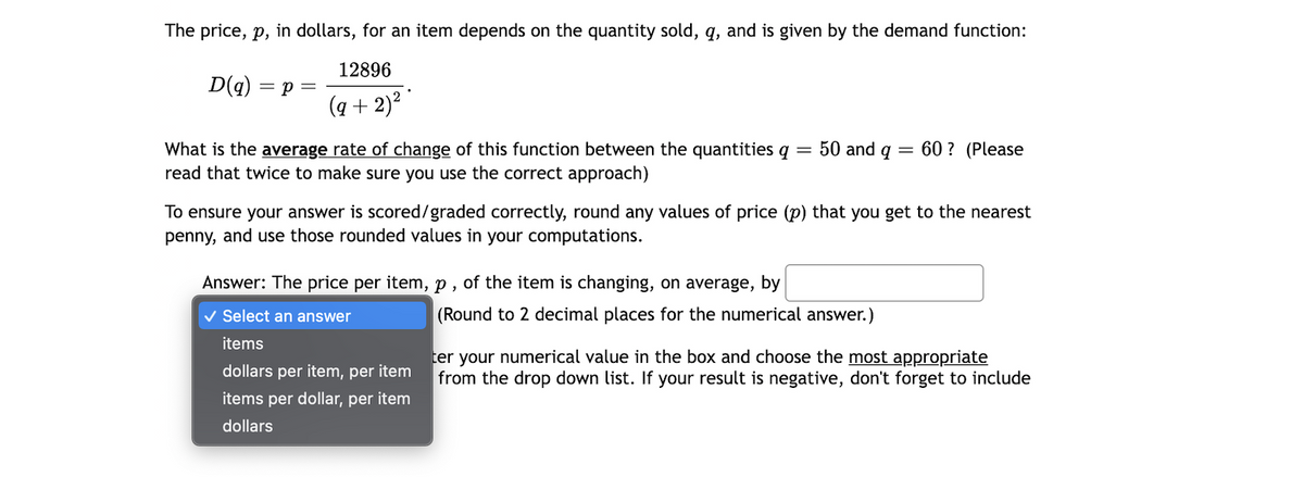 The price, p, in dollars, for an item depends on the quantity sold, q, and is given by the demand function:
12896
D(g)
= p =
(q + 2)? "
50 and q
What is the average rate of change of this function between the quantities q
read that twice to make sure you use the correct approach)
60 ? (Please
To ensure your answer is scored/graded correctly, round any values of price (p) that you get to the nearest
penny, and use those rounded values in your computations.
Answer: The price per item, p , of the item is changing, on average, by
V Select an answer
(Round to 2 decimal places for the numerical answer.)
items
ter your numerical value in the box and choose the most appropriate
from the drop down list. If your result is negative, don't forget to include
dollars per item, per item
items per dollar, per item
dollars

