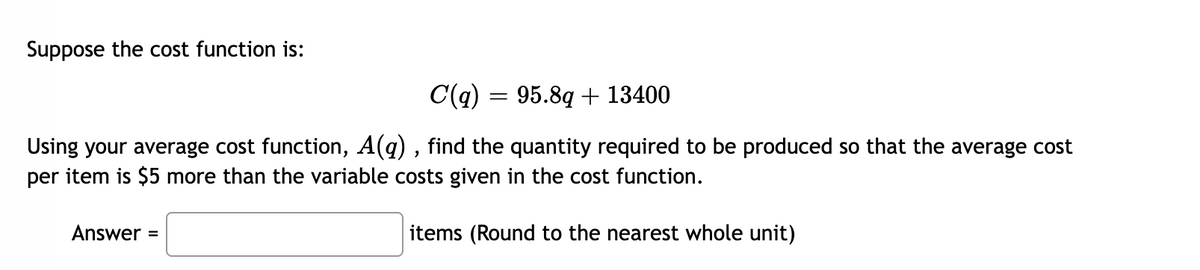 Suppose the cost function is:
C(q) = 95.8q + 13400
Using your average cost function, A(q) , find the quantity required to be produced so that the average cost
per item is $5 more than the variable costs given in the cost function.
Answer =
items (Round to the nearest whole unit)
