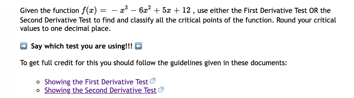 - x° – 6x? + 5x + 12 , use either the First Derivative Test OR the
Given the function f(x) =
Second Derivative Test to find and classify all the critical points of the function. Round your critical
values to one decimal place.
O Say which test you are using!!! E
To get full credit for this you should follow the guidelines given in these documents:
o Showing the First Derivative Test
o Showing the Second Derivative Test 2
