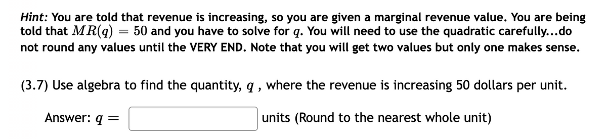 Hint: You are told that revenue is increasing, so you are given a marginal revenue value. You are being
told that MR(q) = 50 and you have to solve for q. You will need to use the quadratic carefully...do
not round any values until the VERY END. Note that you will get two values but only one makes sense.
(3.7) Use algebra to find the quantity, q , where the revenue is increasing 50 dollars per unit.
Answer: q =
units (Round to the nearest whole unit)
