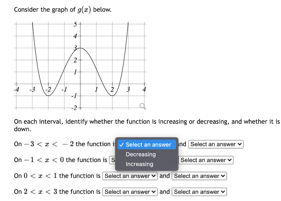 Consider the graph of g(x) below.
5-
4
3-
-4
-3
-2
3
-1
-1
-2+
On each interval, identify whether the function is increasing or decreasing, and whether it is
down.
On – 3 < < - 2 the function i v Select an answer
nd Select an answer ♥
Decreasing
On –1 < x < 0 the function is S
Select an answer ♥
Increasing
On 0 < x < 1 the function is Select an answer v and Select an answer v
On 2 < x < 3 the function is Select an answer v and Select an answer v
