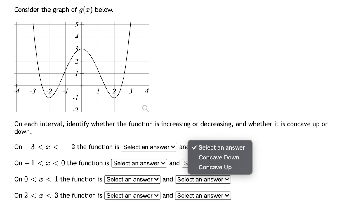 Consider the graph of g(x) below.
5-
4
3-
-4
-3
-2
2
3
-1
-1
-2+
On each interval, identify whether the function is increasing or decreasing, and whether it is concave up or
down.
On – 3 < x < - 2 the function is Select an answer ♥ and v Select an answer
Concave Down
On –1 < x < 0 the function is Select an answer v and S
Concave Up
On 0 < x < 1 the function is Select an answer v and Select an answer v
On 2 < x < 3 the function is Select an answer v and Select an answer v
