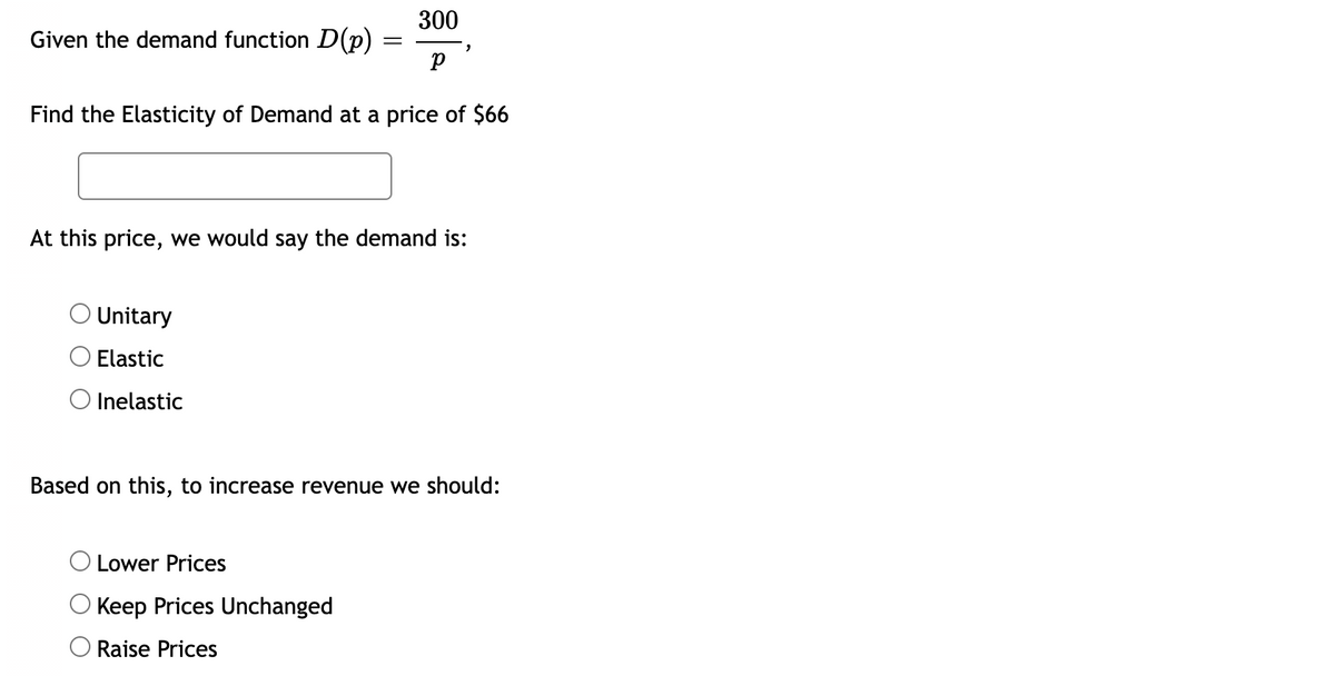 300
Given the demand function D(p)
||
Find the Elasticity of Demand at a price of $66
At this price, we would say the demand is:
O Unitary
O Elastic
O Inelastic
Based on this, to increase revenue we should:
Lower Prices
Keep Prices Unchanged
Raise Prices
