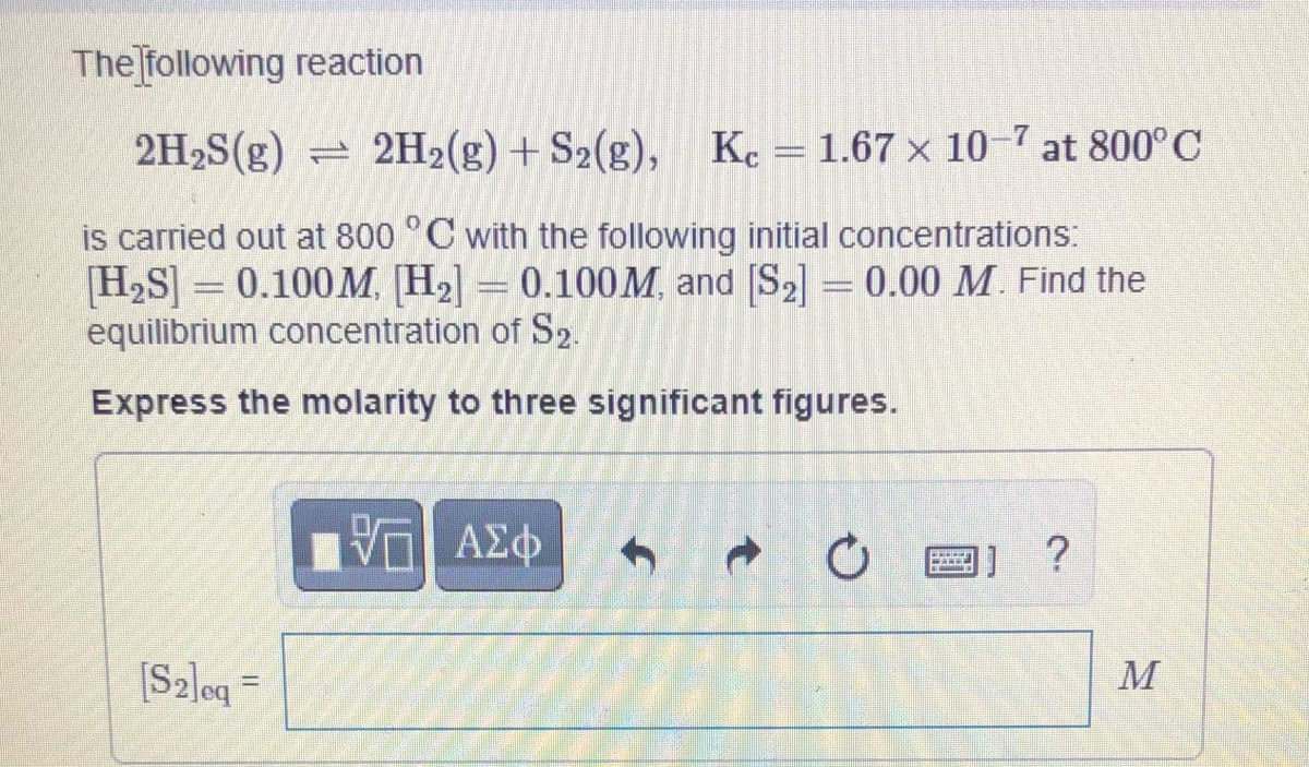 The following reaction
2H2S(g) = 2H2(g) + S2(g), K. =1.67 × 10-7 at 800°C
is carried out at 800 °C with the following initial concentrations:
H,S] = 0.100M, [H2] = 0.100M, and [S2] = 0.00 M. Find the
equilibrium concentration of S2.
Express the molarity to three significant figures.
ΑΣφ
[S2]oq =
M
