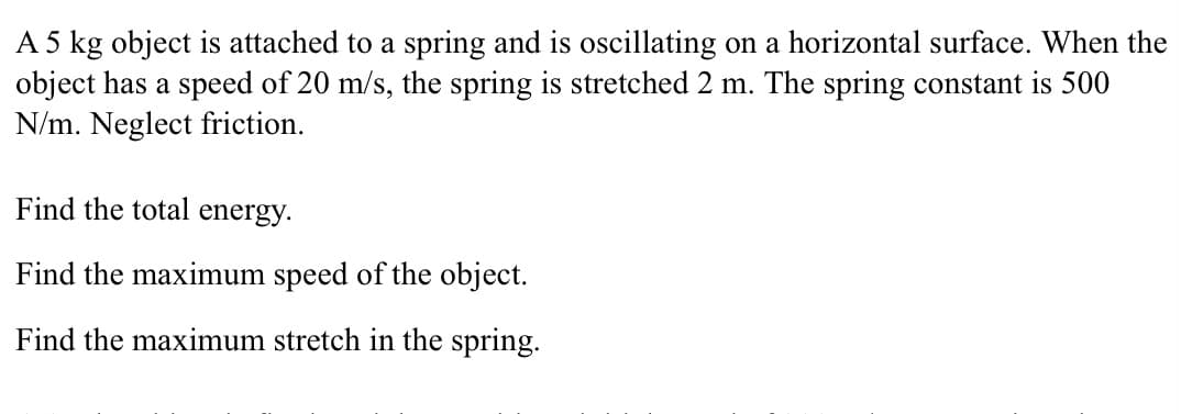 A 5 kg object is attached to a spring and is oscillating on a horizontal surface. When the
object has a speed of 20 m/s, the spring is stretched 2 m. The spring constant is 500
N/m. Neglect friction.
Find the total energy.
Find the maximum speed of the object.
Find the maximum stretch in the spring.
