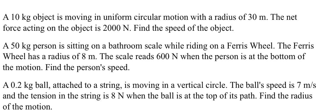 A 10 kg object is moving in uniform circular motion with a radius of 30 m. The net
force acting on the object is 2000 N. Find the speed of the object.
A 50 kg person is sitting on a bathroom scale while riding on a Ferris Wheel. The Ferris
Wheel has a radius of 8 m. The scale reads 600 N when the person is at the bottom of
the motion. Find the person's speed.
A 0.2 kg ball, attached to a string, is moving in a vertical circle. The ball's speed is 7 m/s
and the tension in the string is 8 N when the ball is at the top of its path. Find the radius
of the motion.

