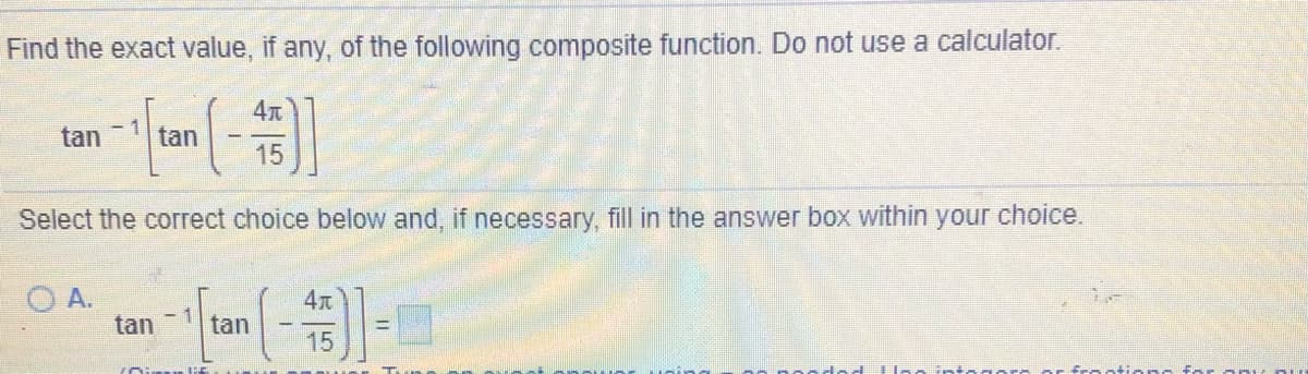 Find the exact value, if any, of the following composite function. Do not use a calculator.
4
tan
- 1
tan
15
Select the correct choice below and, if necessary, fill in the answer box within your choice.
O A.
tan
4x
tan
15
frootion f
