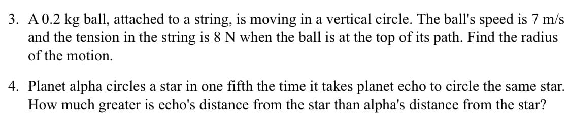 3. A 0.2 kg ball, attached to a string, is moving in a vertical circle. The ball's speed is 7 m/s
and the tension in the string is 8 N when the ball is at the top of its path. Find the radius
of the motion.
4. Planet alpha circles a star in one fifth the time it takes planet echo to circle the same star.
How much greater is echo's distance from the star than alpha's distance from the star?
