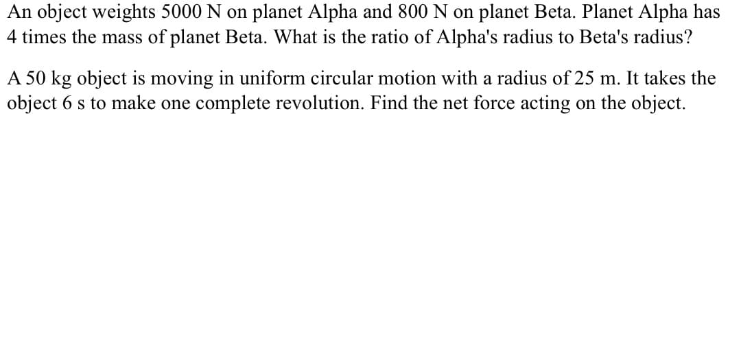 An object weights 5000 N on planet Alpha and 800 N on planet Beta. Planet Alpha has
4 times the mass of planet Beta. What is the ratio of Alpha's radius to Beta's radius?
A 50 kg object is moving in uniform circular motion with a radius of 25 m. It takes the
object 6 s to make one complete revolution. Find the net force acting on the object.
