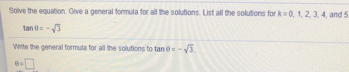 Solve the equation. Give a general formula for all the solutions. Lİst all the solutions for k=0, 1, 2, 3, 4, and 5.
tan 0= -3
Write the general formula for all the solutions to tan 0 = - 3.
0=

