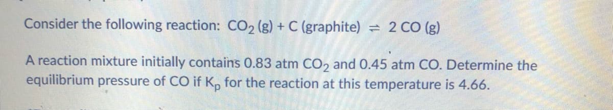 Consider the following reaction: CO2 (g) + C (graphite) = 2 CO (g)
A reaction mixture initially contains 0.83 atm CO, and 0.45 atm CO. Determine the
equilibrium pressure of CO if K, for the reaction at this temperature is 4.66.
