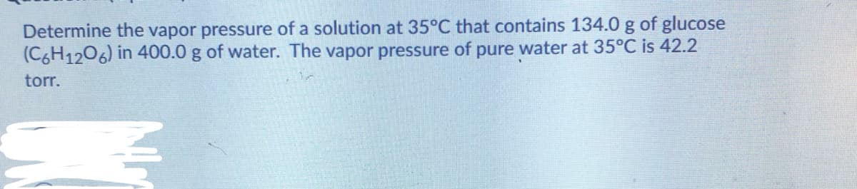 Determine the vapor pressure of a solution at 35°C that contains 134.0 g of glucose
(C6H1206) in 400.0 g of water. The vapor pressure of pure water at 35°C is 42.2
torr.
