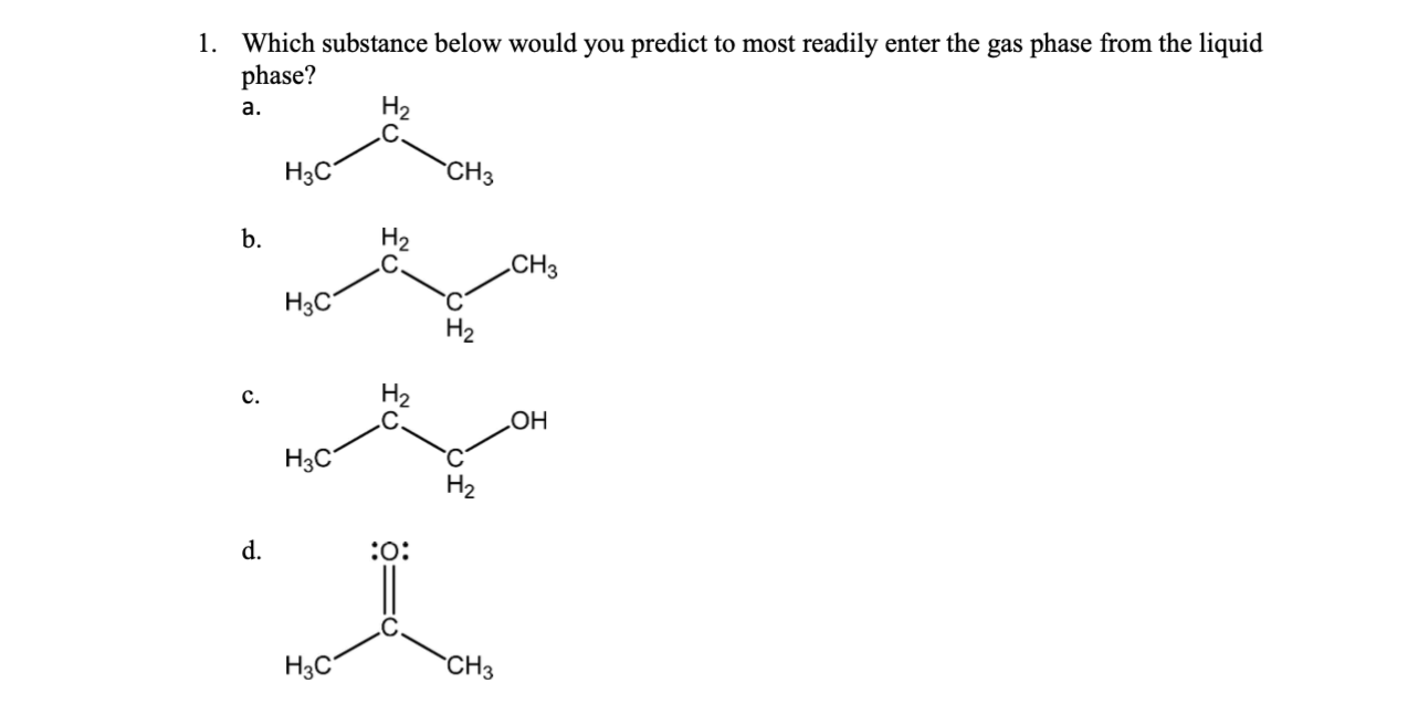 1. Which substance below would you predict to most readily enter the gas phase from the liquid
phase?
На
a.
CНз
Нас
H2
b.
CHз
Нас
Н2
H2
.C
c.
но
Hзс
Н2
:o:
d.
"CHз
H3C
