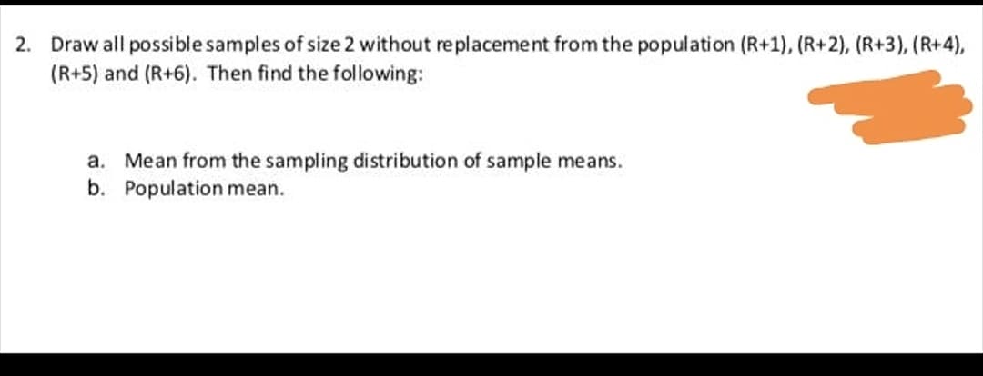 Draw all possible samples of size 2 without replacement from the population (R+1), (R+2), (R+3), (R+4),
(R+5) and (R+6). Then find the following:
a. Mean from the sampling distribution of sample means.
b. Population mean.
