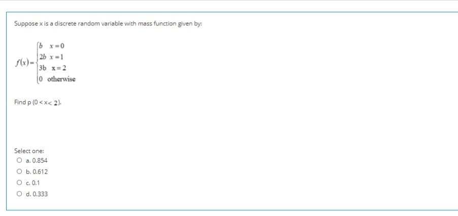 Suppose x is a discrete random variable with mass function given by:
(b x=0
2b x =1
flx)=
3b x=2
0 otherwise
Find p (0 < x< 2).
Select one:
O a. 0.854
O b. 0.612
O c. 0.1
O d. 0.333
