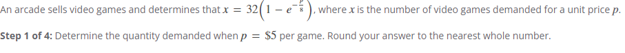 An arcade sells video games and determines that x = 32 (1 − e), where x is the number of video games demanded for a unit price p.
-
Step 1 of 4: Determine the quantity demanded when p = $5 per game. Round your answer to the nearest whole number.