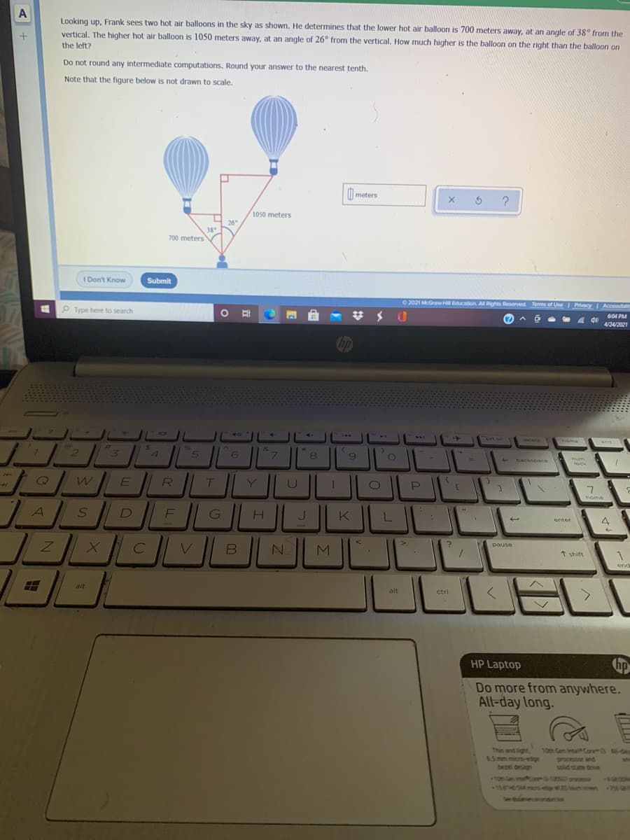 A
Looking up, Frank sees two hot air balloons in the sky as shown. He determines that the lower hot air balloon is 700 meters away, at an angle of 38° from the
vertical. The higher hot air balloon is 1050 meters away, at an angle of 26° from the vertical. How much higher is the balloon on the right than the balloon on
the left?
Do not round any intermediate computations. Round your answer to the nearest tenth.
Note that the figure below is not drawn to scale.
|| meters
1050 meters
26
38
700 meters
I Don't Know
Submit
O 2021 McGraw-Hill Education. All Rights Reserved Terms of Use Privacy
I Accessibilit
P Type here to search
604 PM
威
4/24/2021
hp
144
PAA
ort se
detete
home
ana
%23
24
96
21
&
7.
8
backspace
num
lock
LL
Q
R
Y
7.
home
D
G
J.
K
enter
4
?
N.
pause
1 shift
end
alt
alt
ctri
HP Laptop
hp
Do more from anywhere.
All-day long.
Thin and light,
6.5 mm micro-edige
bezel design
10th Gen inte Core 3 -day
processor and
solid state driv
an
10m Gen re15 proos
esang c
