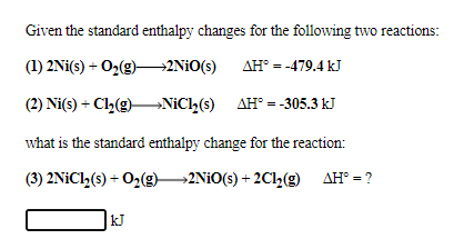 Given the standard enthalpy changes for the following two reactions:
(1) 2Ni(s) + O2(g)–2NIO(s)
AH° = -479.4 kJ
(2) Ni(s) + Cl2(g)–NIC2(s) AH° = -305.3 kJ
what is the standard enthalpy change for the reaction:
(3) 2NiCl2(s) + O2(g)2NIO(s) + 2Cl,(g) AH° = ?
kJ
