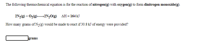 The following thermochemical equation is for the reaction of nitrogen(g) with oxygen(g) to form dinitrogen monoxide(g).
2N2(g) + O2(g)2N,0(g) AH=164 kJ
How many grams of N2(g) would be made to react if 30.8 kJ of energy were provided?
Igrams
