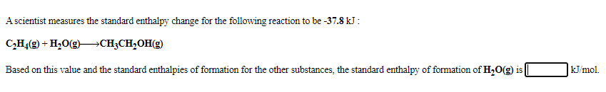 A scientist measures the standard enthalpy change for the following reaction to be -37.8 kJ:
C,H,(g) + H,O(g)–CH;CH,OH(g)
Based on this value and the standard enthalpies of formation for the other substances, the standard enthalpy of formation of H,O(g) is
kJ/mol.
