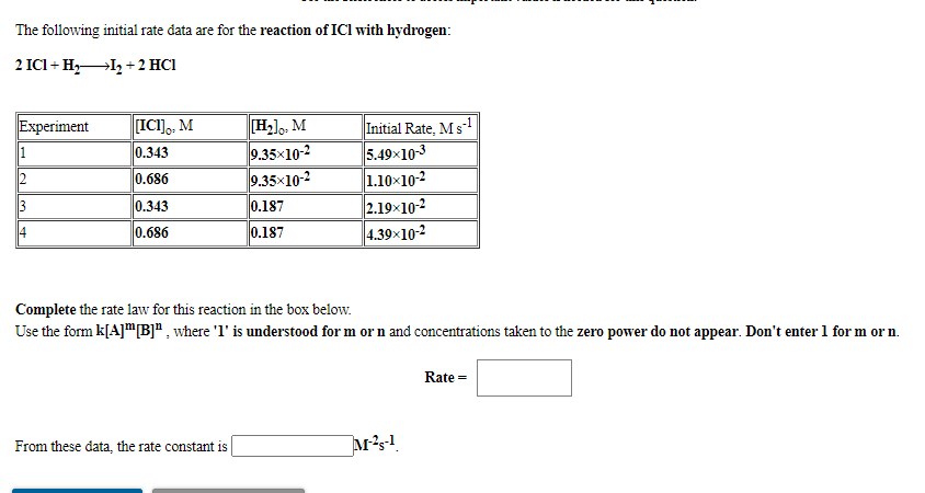 The following initial rate data are for the reaction of ICl with hydrogen:
2 ICI + H,I, + 2 HC1
[H].. M
9.35x10-2
9.35x10-2
Initial Rate, Ms
5.49x10-3
1.10x10-2
2.19x10-2
4.39x10-2
Experiment
[ICI]. M
1
0.343
12
0.686
13
0.343
0.187
14
0.686
0.187
Complete the rate law for this reaction in the box below.
Use the form k[A]m[B]" , where 'l' is understood for m or n and concentrations taken to the zero power do not appear. Don't enter 1 for m or n.
Rate =
From these data, the rate constant is
