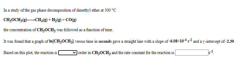 In a study of the gas phase decomposition of dimethyl ether at 500 °C
CH3OCH3(g)CH,(g) +?
H;(g) + CO(g)
the concentration of CH3OCH3 was followed as a function of time.
It was found that a graph of In[CH3OCH3] versus time in seconds gave a straight line with a slope of -6.08×10s and a y-intercept of -2.39 .
Based on this plot, the reaction is
V order in CH3OCH3 and the rate constant for the reaction is
