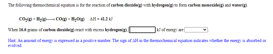 The following thermochemical equation is for the reaction of carbon dioxide(g) with hydrogen(g) to form carbon monoxide(g) and water(g).
Co2g) + H2(g) CO(g) + H,0(g)
дн- 41.2 kJ
When 16.6 grams of carbon dioxide(g) react with excess hydrogen(g),
|kJ of energy are
Hint: An amount of energy is expressed as a positive number. The sign of AH in the thermochemical equation indicates whether the energy is absorbed or
evolved.
