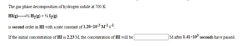The gas phase decomposition of hydrogen iodide at 700 K
HI(g)% H2(g) +½ I(g)
is second order in HI with a rate constant of 1.20×10-3 Ms
If the initial concentration of HI is 2.23 M, the concentration of HI will be
M after 1.41x10 seconds have passed.
