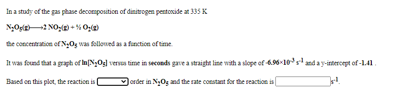 In a study of the gas phase decomposition of dinitrogen pentoxide at 335 K
N,O;(g2 NO,(g) + % O2(g)
the concentration of N2Og was followed as a function of time.
It was found that a graph of In[N2O3] versus time in seconds gave a straight line with a slope of -6.96x10-3 s1 and a y-intercept of -1.41.
Based on this plot, the reaction is
order in N2Og and the rate constant for the reaction is
s-!.
