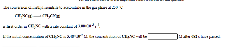 The conversion of methyl isonitrile to acetonitrile in the gas phase at 250 °C
CH;NC(g) → CH3CN(g)
is first order in CH3NC with a rate constant of 3.00×10-3 s-!.
If the initial concentration of CH3NC is 5.48×10-2 M, the concentration of CH3NC will be
Mafter 682 s have passed.
