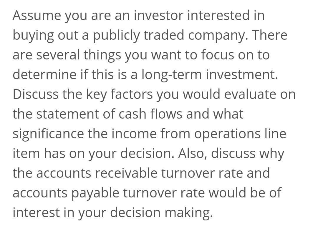 Assume you are an investor interested in
buying out a publicly traded company. There
are several things you want to focus on to
determine if this is a long-term investment.
Discuss the key factors you would evaluate on
the statement of cash flows and what
significance the income from operations line
item has on your decision. Also, discuss why
the accounts receivable turnover rate and
accounts payable turnover rate would be of
interest in your decision making.
