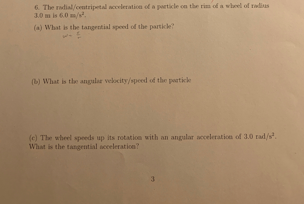 6. The radial/centripetal acceleration of a particle on the rim of a wheel of radius
3.0 m is 6.0 m/s².
(a) What is the tangential speed of the particle?
(b) What is the angular velocity/speed of the particle
(c) The wheel speeds up its rotation with an angular acceleration of 3.0 rad/s².
What is the tangential acceleration?
