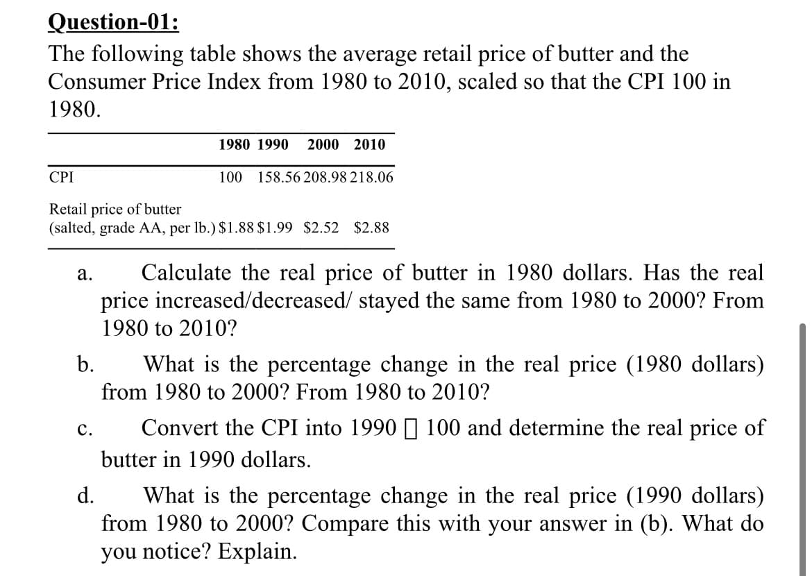 Question-01:
The following table shows the average retail price of butter and the
Consumer Price Index from 1980 to 2010, scaled so that the CPI 100 in
1980.
1980 1990
2000 2010
CPI
100
158.56 208.98218.06
Retail price of butter
(salted, grade AA, per lb.) $1.88 $1.99 $2.52 $2.88
Calculate the real price of butter in 1980 dollars. Has the real
price increased/decreased/ stayed the same from 1980 to 2000? From
а.
1980 to 2010?
b.
What is the percentage change in the real price (1980 dollars)
from 1980 to 2000? From 1980 to 2010?
с.
Convert the CPI into 1990 ] 100 and determine the real price of
butter in 1990 dollars.
d.
What is the percentage change in the real price (1990 dollars)
from 1980 to 2000? Compare this with your answer in (b). What do
you notice? Explain.
