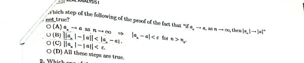 SISI
Which step of the following of the proof of the fact that "if a
- a, as n→ o, then Ja ]→ Ja|"
not true?
O (A) a̟ → a as n→∞
O (B) ]|a, |- | || < la, – a\.
O (C) ||a, |-|a|< e.
O (D) All these steps are true.
la - al<e for n> n,.
2. Which
