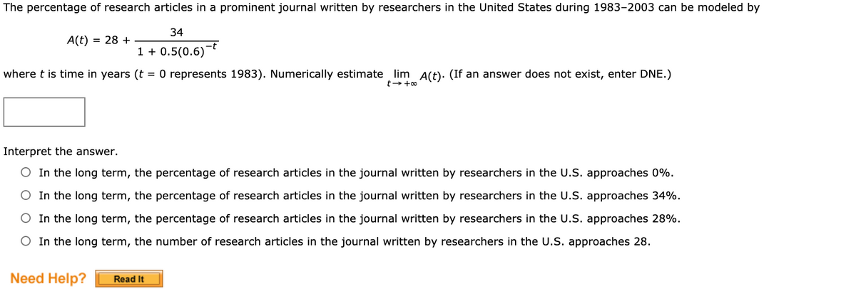 The percentage of research articles in a prominent journal written by researchers in the United States during 1983-2003 can be modeled by
34
A(t) = 28 +
1 + 0.5(0.6)-t
where t is time in years (t = 0 represents 1983). Numerically estimate lim A(t). (If an answer does not exist, enter DNE.)
Interpret the answer.
O In the long term, the percentage of research articles in the journal written by researchers in the U.S. approaches 0%.
O In the long term, the percentage of research articles in the journal written by researchers in the U.S. approaches 34%.
O In the long term, the percentage of research articles in the journal written by researchers in the U.S. approaches 28%.
O In the long term, the number of research articles in the journal written by researchers in the U.S. approaches 28.
Need Help?
Read It
