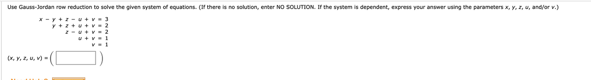 Use Gauss-Jordan row reduction to solve the given system of equations. (If there is no solution, enter NO SOLUTION. If the system is dependent, express your answer using the parameters x, y, z, u, and/or v.)
X - y + z - u + v = 3
y + z + u + v = 2
z - u + v = 2
u + v = 1
V = 1
(x, y, z, u, v) =
