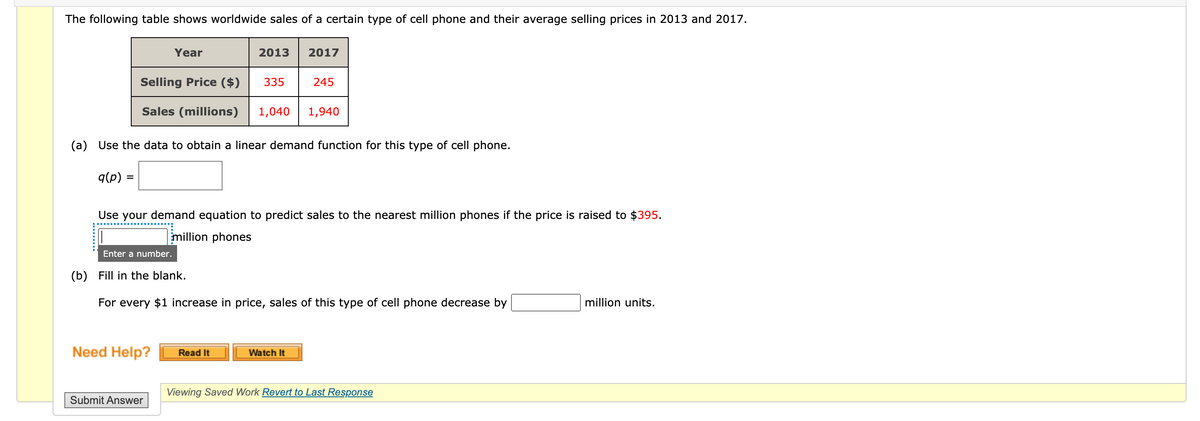 The following table shows worldwide sales of a certain type of cell phone and their average selling prices in 2013 and 2017.
Year
2013
2017
Selling Price ($)
335
245
Sales (millions)
1,040
1,940
(a) Use the data to obtain a linear demand function for this type of cell phone.
q(p) =
Use your demand equation to predict sales to the nearest million phones if the price is raised to $395.
million phones
Enter a number.
(b) Fill in the blank.
For every $1 increase in price, sales of this type of cell phone decrease by
million units.
Need Help?
Read It
Watch It
Viewing Saved Work Revert to Last Response
Submit Answer
