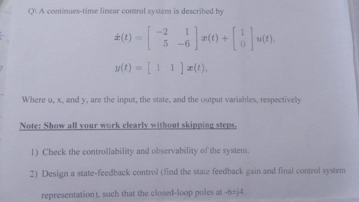 QVA continues-time linear control system is described by
-2
* (t) = [~ ² - 6] x (t) + [b] u(t).
|
5-6
y(t) = [11] x(t),
Where u, x, and y, are the input, the state, and the output variables, respectively
Note: Show all your work clearly without skipping steps.
1) Check the controllability and observability of the system.
2) Design a state-feedback control (find the state feedback gain and final control system
representation), such that the closed-loop poles at -6±j4.