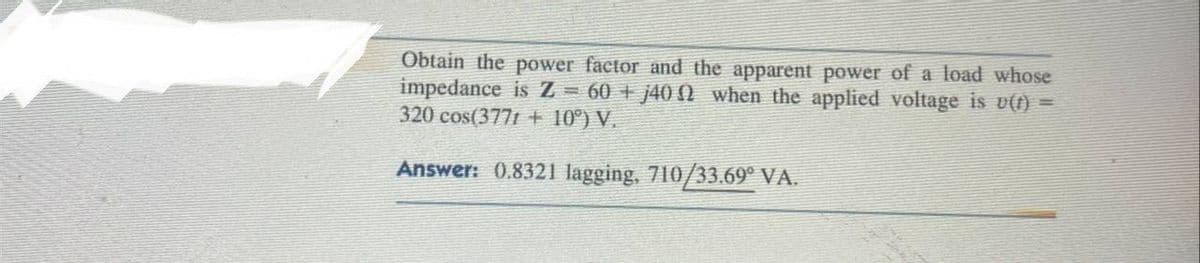 Obtain the power factor and the apparent power of a load whose
impedance is Z = 60+ j400 when the applied voltage is u(t) =
320 cos(3771 + 10°) V.
Answer: 0.8321 lagging, 710/33.69° VA.