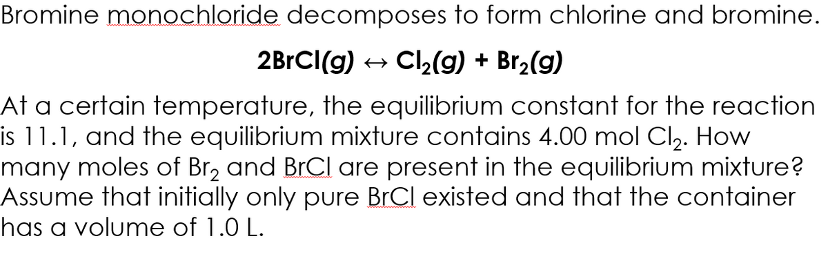 Bromine monochloride decomposes to form chlorine and bromine.
2BrCI(g)
+ Ch(g) + Br2(g)
At a certain temperature, the equilibrium constant for the reaction
is 11.1, and the equilibrium mixture contains 4.00 mol Cl,. How
many moles of Br, and BrCl are present in the equilibrium mixture?
Assume that initially only pure BrCl existed and that the container
has a volume of 1.0 L.
