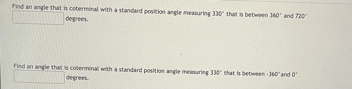 Find an angle that is coterminal with a standard position angle measuring 330° that is between 360° and 720°
degrees.
Find an angle that is coterminal with a standard position angle measuring 330° that is between -360°and 0°
degrees.
