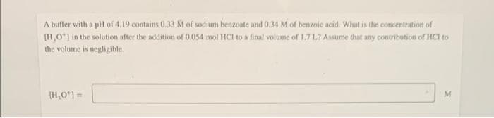 A buffer with a pH of 4.19 contains 0.33 M of sodium benzoate and 0.34 M of benzoic acid. What is the concentration of
(H,0*) in the solution after the addition of 0.054 mol HCI to a final volume of 1.7 L? Assume that any contribution of HCI to
the volume is negligible.
(H,0) =
